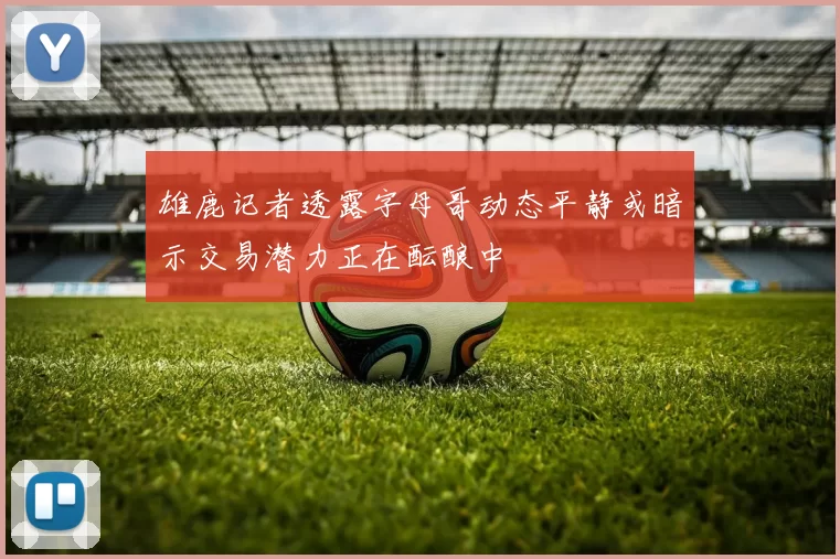 雄鹿记者透露字母哥动态平静或暗示交易潜力正在酝酿中