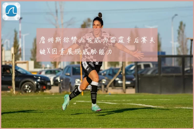 詹姆斯称赞杰伦威为雷霆季后赛关键X因素展现威胁能力