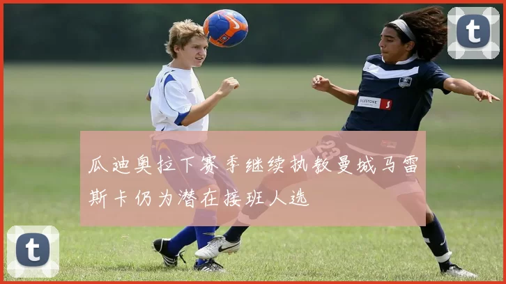 瓜迪奥拉下赛季继续执教曼城马雷斯卡仍为潜在接班人选