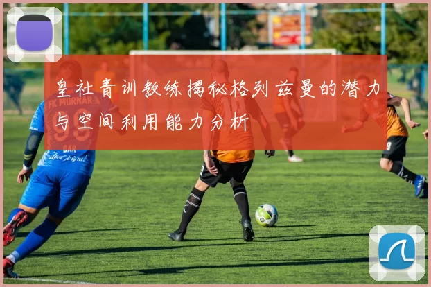 皇社青训教练揭秘格列兹曼的潜力与空间利用能力分析