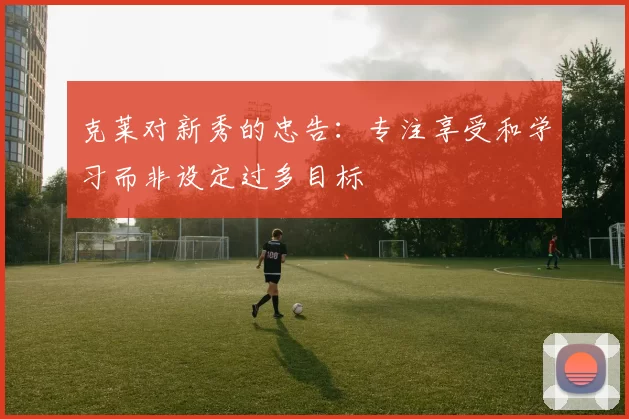 克莱对新秀的忠告：专注享受和学习而非设定过多目标