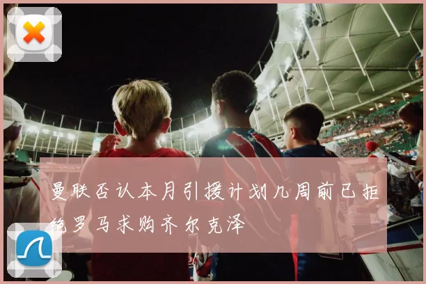 曼联否认本月引援计划几周前已拒绝罗马求购齐尔克泽
