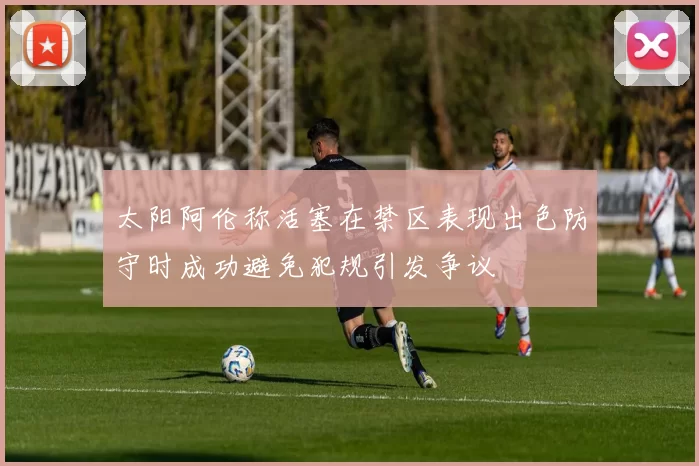 太阳阿伦称活塞在禁区表现出色防守时成功避免犯规引发争议