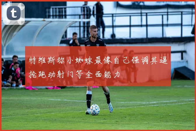 特维斯称小蜘蛛最像自己强调其逼抢跑动射门等全面能力