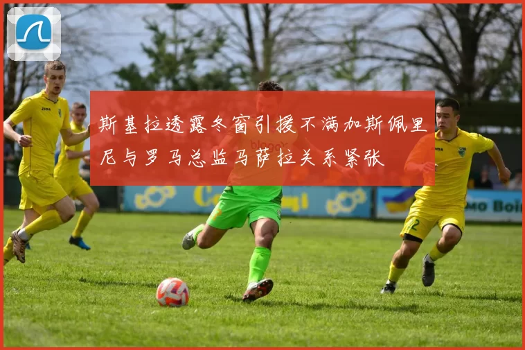 斯基拉透露冬窗引援不满加斯佩里尼与罗马总监马萨拉关系紧张