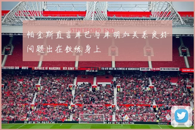 帕金斯直言库巴与库明加关系良好问题出在教练身上