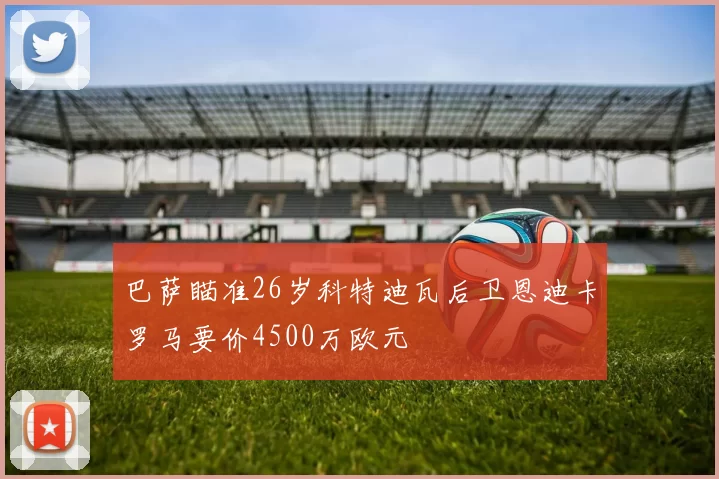 巴萨瞄准26岁科特迪瓦后卫恩迪卡罗马要价4500万欧元