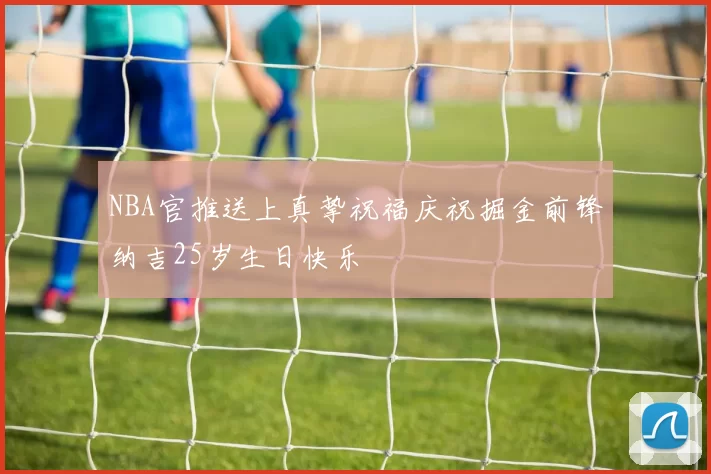 NBA官推送上真挚祝福庆祝掘金前锋纳吉25岁生日快乐