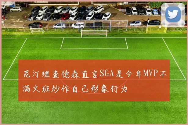 昆汀理查德森直言SGA是今年MVP不满文班炒作自己形象行为