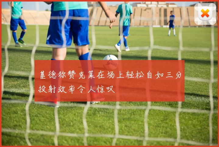 基德称赞克莱在场上轻松自如三分投射效率令人惊叹