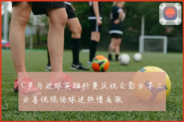 C罗与进球英雄科曼庆祝合影分享三分喜悦现场球迷热情高涨
