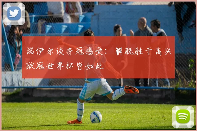诺伊尔谈夺冠感受：解脱胜于高兴欧冠世界杯皆如此