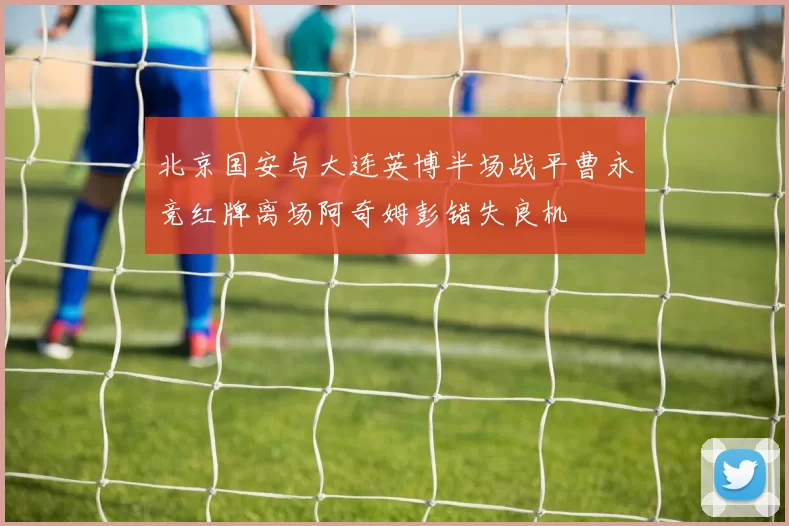 北京国安与大连英博半场战平曹永竞红牌离场阿奇姆彭错失良机
